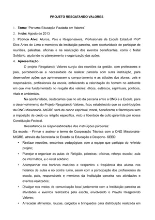 PROJETO RESGATANDO VALORES
1. Tema: “Por uma Educação Pautada em Valores”
2. Início: Agosto de 2013
3. Público Alvo: Alunos, Pais e Responsáveis, Profissionais da Escola Estadual Profª
Diva Alves de Lima e membros da instituição parceira, com oportunidade de participar de
reuniões, palestras, oficinas e na realização dos eventos beneficentes, como o Natal
Solidário, ajudando no planejamento e organização das ações.
4. Apresentação:
O projeto Resgatando Valores surgiu das reuniões da gestão, com professores e
pais, percebendo-se a necessidade de realizar parceria com outra instituição, para
desenvolver ações que aprimorassem o comportamento e as atitudes dos alunos, pais e
responsáveis, profissionais da escola, enfatizando a valorização do homem no ambiente
em que vive fundamentado no resgate dos valores: éticos, estéticos, espirituais, políticos,
vitais e ambientais.
Na oportunidade, destacamos que no ato da parceria entre a ONG e a Escola, para
o desenvolvimento do Projeto Resgatando Valores, ficou estabelecido que as contribuições
da ONG Missionária- MIGRE será de cunho espiritual, moral, beneficente e filantrópica sem
a imposição de credo ou religião específica, visto a liberdade de culto garantida por nossa
Constituição Federal.
Ressaltamos as responsabilidades das instituições parceiras:
Da escola: - Firmar e assinar o termo de Cooperação Técnica com a ONG Missionária-
MIGRE, através da Secretaria de Estado da Educação e Desporto- SEED;
 Realizar reuniões, encontros pedagógicos com a equipe que participa do referido
projeto;
 Planejar e organizar as aulas de Religião, palestras, oficinas, reforço escolar, aula
de informática, e o natal solidário;
 Acompanhar nos horários matutino e vespertino a freqüência dos alunos nos
horários de aulas e no contra turno, assim com a participação dos profissionais da
escola, pais, responsáveis e membros da Instituição parceira nas atividades e
eventos realizados;
 Divulgar nos meios de comunicação local juntamente com a Instituição parceira as
atividades e eventos realizados pela escola, envolvendo o Projeto Resgatando
Valores;
 Arrecadar alimentos, roupas, calçados e brinquedos para distribuição realizada em
 