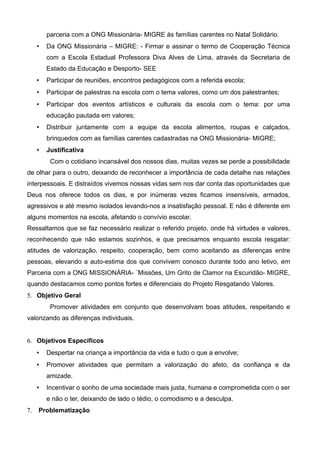parceria com a ONG Missionária- MIGRE às famílias carentes no Natal Solidário.
 Da ONG Missionária – MIGRE: - Firmar e assinar o termo de Cooperação Técnica
com a Escola Estadual Professora Diva Alves de Lima, através da Secretaria de
Estado da Educação e Desporto- SEE
 Participar de reuniões, encontros pedagógicos com a referida escola;
 Participar de palestras na escola com o tema valores, como um dos palestrantes;
 Participar dos eventos artísticos e culturais da escola com o tema: por uma
educação pautada em valores;
 Distribuir juntamente com a equipe da escola alimentos, roupas e calçados,
brinquedos com as famílias carentes cadastradas na ONG Missionária- MIGRE;
 Justificativa
Com o cotidiano incansável dos nossos dias, muitas vezes se perde a possibilidade
de olhar para o outro, deixando de reconhecer a importância de cada detalhe nas relações
interpessoais. E distraídos vivemos nossas vidas sem nos dar conta das oportunidades que
Deus nos oferece todos os dias, e por inúmeras vezes ficamos insensíveis, armados,
agressivos e até mesmo isolados levando-nos a insatisfação pessoal. E não é diferente em
alguns momentos na escola, afetando o convívio escolar.
Ressaltamos que se faz necessário realizar o referido projeto, onde há virtudes e valores,
reconhecendo que não estamos sozinhos, e que precisamos enquanto escola resgatar:
atitudes de valorização, respeito, cooperação, bem como aceitando as diferenças entre
pessoas, elevando a auto-estima dos que convivem conosco durante todo ano letivo, em
Parceria com a ONG MISSIONÁRIA- ¨Missões, Um Grito de Clamor na Escuridão- MIGRE,
quando destacamos como pontos fortes e diferenciais do Projeto Resgatando Valores.
5. Objetivo Geral
Promover atividades em conjunto que desenvolvam boas atitudes, respeitando e
valorizando as diferenças individuais.
6. Objetivos Específicos
 Despertar na criança a importância da vida e tudo o que a envolve;
 Promover atividades que permitam a valorização do afeto, da confiança e da
amizade.
 Incentivar o sonho de uma sociedade mais justa, humana e comprometida com o ser
e não o ter, deixando de lado o tédio, o comodismo e a desculpa.
7. Problematização
 