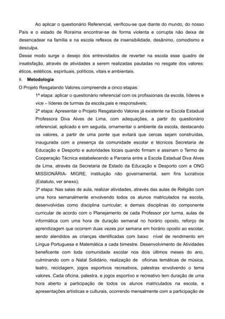 Ao aplicar o questionário Referencial, verificou-se que diante do mundo, do nosso
País e o estado de Roraima encontrar-se de forma violenta e corrupta não deixa de
desencadear na família e na escola reflexos de insensibilidade, desânimo, comodismo e
desculpa.
Desse modo surge o desejo dos entrevistados de reverter na escola esse quadro de
insatisfação, através de atividades a serem realizadas pautadas no resgate dos valores:
éticos, estéticos, espirituais, políticos, vitais e ambientais.
8. Metodologia
O Projeto Resgatando Valores compreende a cinco etapas:
1ª etapa: aplicar o questionário referencial com os profissionais da escola, líderes e
vice – líderes de turmas da escola,pais e responsáveis;
2ª etapa: Apresentar o Projeto Resgatando Valores já existente na Escola Estadual
Professora Diva Alves de Lima, com adequações, a partir do questionário
referencial, aplicado e em seguida, ornamentar o ambiente da escola, destacando
os valores, a partir de uma ponte que evitará que cercas sejam construídas,
inaugurada com a presença da comunidade escolar e técnicos Secretaria de
Educação e Desporto e autoridades locais quando firmam e assinam o Termo de
Cooperação Técnica estabelecendo a Parceria entre a Escola Estadual Diva Alves
de Lima, através da Secretaria de Estado da Educação e Desporto com a ONG
MISSIONÁRIA- MIGRE, instituição não governamental, sem fins lucrativos
(Estatuto, ver anexo);
3ª etapa: Nas salas de aula, realizar atividades, através das aulas de Religião com
uma hora semanalmente envolvendo todos os alunos matriculados na escola,
desenvolvidas como disciplina curricular; e demais disciplinas do componente
curricular de acordo com o Planejamento de cada Professor por turma, aulas de
informática com uma hora de duração semanal no horário oposto, reforço de
aprendizagem que ocorrem duas vezes por semana em horário oposto ao escolar,
sendo atendidos as crianças identificadas com baixo nível de rendimento em
Língua Portuguesa e Matemática a cada bimestre. Desenvolvimento de Atividades
beneficente com toda comunidade escolar nos dois últimos meses do ano,
culminando com o Natal Solidário, realização de oficinas temáticas de música,
teatro, reciclagem, jogos esportivos recreativos, palestras envolvendo o tema
valores. Cada oficina, palestra, e jogos esportivo e recreativo tem duração de uma
hora aberto a participação de todos os alunos matriculados na escola, e
apresentações artísticas e culturais, ocorrendo mensalmente com a participação de
 