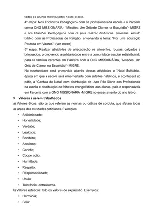 todos os alunos matriculados nesta escola.
4ª etapa: Nos Encontros Pedagógicos com os profissionais da escola e a Parceria
com a ONG MISSIONÁRIA,- ¨Missões, Um Grito de Clamor na Escuridão¨- MIGRE
e nos Plantões Pedagógicos com os pais realizar dinâmicas, palestras, estudo
bíblico com as Professoras de Religião, envolvendo o tema: “Por uma educação
Pautada em Valores”; (ver anexo)
5ª etapa: Realizar atividades de arrecadação de alimentos, roupas, calçados e
brinquedos, promovendo a solidariedade entre a comunidade escolar e distribuindo
para as famílias carentes em Parceria com a ONG MISSIONÁRIA, ¨Missões, Um
Grito de Clamor na Escuridão¨- MIGRE.
Na oportunidade será promovida através dessas atividades o “Natal Solidário”,
época em que a escola será ornamentada com enfeites natalinos, e acontecerá no
pátio, a “Cantata de Natal, com distribuição do Livro Pão Diário aos Profissionais
da escola e distribuição de folhetos evangelísticos aos alunos, pais e responsáveis
em Parceria com a ONG MISSIONÁRIA -MIGRE no encerramento do ano letivo.
9. Valores a serem trabalhados
a) Valores éticos: são os que referem as normas ou críticas de conduta, que afetam todas
as áreas das atividades cotidianas. Exemplos:
 Solidariedade;
 Honestidade;
 Verdade;
 Lealdade;
 Bondade;
 Altruísmo;
 Carinho;
 Cooperação;
 Humildade;
 Respeito;
 Responsabilidade;
 União;
 Tolerância, entre outros.
b) Valores estéticos: São os valores de expressão. Exemplos:
 Harmonia;
 Belo;
 