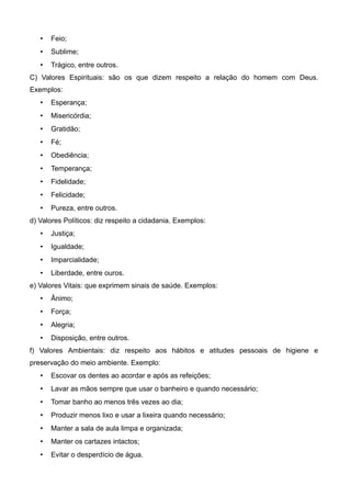  Feio;
 Sublime;
 Trágico, entre outros.
C) Valores Espirituais: são os que dizem respeito a relação do homem com Deus.
Exemplos:
 Esperança;
 Misericórdia;
 Gratidão;
 Fé;
 Obediência;
 Temperança;
 Fidelidade;
 Felicidade;
 Pureza, entre outros.
d) Valores Políticos: diz respeito a cidadania. Exemplos:
 Justiça;
 Igualdade;
 Imparcialidade;
 Liberdade, entre ouros.
e) Valores Vitais: que exprimem sinais de saúde. Exemplos:
 Ânimo;
 Força;
 Alegria;
 Disposição, entre outros.
f) Valores Ambientais: diz respeito aos hábitos e atitudes pessoais de higiene e
preservação do meio ambiente. Exemplo:
 Escovar os dentes ao acordar e após as refeições;
 Lavar as mãos sempre que usar o banheiro e quando necessário;
 Tomar banho ao menos três vezes ao dia;
 Produzir menos lixo e usar a lixeira quando necessário;
 Manter a sala de aula limpa e organizada;
 Manter os cartazes intactos;
 Evitar o desperdício de água.
 