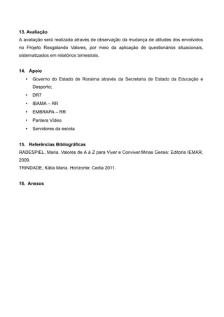 13. Avaliação
A avaliação será realizada através de observação da mudança de atitudes dos envolvidos
no Projeto Resgatando Valores, por meio da aplicação de questionários situacionais,
sistematizados em relatórios bimestrais.
14. Apoio
 Governo do Estado de Roraima através da Secretaria de Estado da Educação e
Desporto;
 DR7
 IBAMA – RR
 EMBRAPA – RR
 Pantera Vídeo
 Servidores da escola
15. Referências Bibliográficas
RADESPIEL, Maria. Valores de A à Z para Viver e Conviver.Minas Gerais: Editoria IEMAR,
2009.
TRINDADE, Kátia Maria. Horizonte: Cedia 2011.
16. Anexos
 