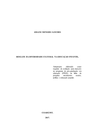 JOSANE MENEZES SANCHES
RESGATE DA DIVERSIDADE CULTURAL NA EDUCAÇAO INFANTIL.
Anteprojeto elaborado como
requisito de avaliação para inserção
no programa de pós-graduação em
educação (PPGE), na linha de
pesquisa: movimentos sociais,
política e educação popular.
CUIABÁ/MT.
2017.
 