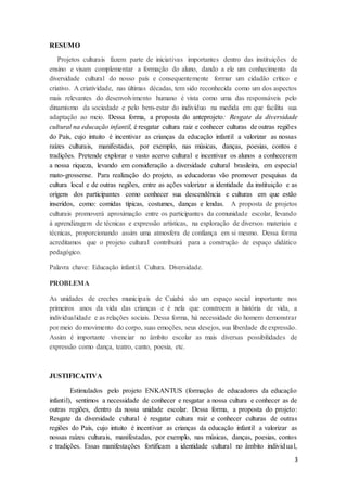 3
RESUMO
Projetos culturais fazem parte de iniciativas importantes dentro das instituições de
ensino e visam complementar a formação do aluno, dando a ele um conhecimento da
diversidade cultural do nosso país e consequentemente formar um cidadão crítico e
criativo. A criatividade, nas últimas décadas, tem sido reconhecida como um dos aspectos
mais relevantes do desenvolvimento humano é vista como uma das responsáveis pelo
dinamismo da sociedade e pelo bem-estar do indivíduo na medida em que facilita sua
adaptação ao meio. Dessa forma, a proposta do anteprojeto: Resgate da diversidade
cultural na educação infantil, é resgatar cultura raiz e conhecer culturas de outras regiões
do País, cujo intuito é incentivar as crianças da educação infantil a valorizar as nossas
raízes culturais, manifestadas, por exemplo, nas músicas, danças, poesias, contos e
tradições. Pretende explorar o vasto acervo cultural e incentivar os alunos a conhecerem
a nossa riqueza, levando em consideração a diversidade cultural brasileira, em especial
mato-grossense. Para realização do projeto, as educadoras vão promover pesquisas da
cultura local e de outras regiões, entre as ações valorizar a identidade da instituição e as
origens dos participantes como conhecer sua descendência e culturas em que estão
inseridos, como: comidas típicas, costumes, danças e lendas. A proposta de projetos
culturais promoverá aproximação entre os participantes da comunidade escolar, levando
à aprendizagem de técnicas e expressão artísticas, na exploração de diversos materiais e
técnicas, proporcionando assim uma atmosfera de confiança em si mesmo. Dessa forma
acreditamos que o projeto cultural contribuirá para a construção de espaço didático
pedagógico.
Palavra chave: Educação infantil. Cultura. Diversidade.
PROBLEMA
As unidades de creches municipais de Cuiabá são um espaço social importante nos
primeiros anos da vida das crianças e é nela que constroem a história de vida, a
individualidade e as relações sociais. Dessa forma, há necessidade do homem demonstrar
por meio do movimento do corpo, suas emoções, seus desejos, sua liberdade de expressão.
Assim é importante vivenciar no âmbito escolar as mais diversas possibilidades de
expressão como dança, teatro, canto, poesia, etc.
JUSTIFICATIVA
Estimulados pelo projeto ENKANTUS (formação de educadores da educação
infantil), sentimos a necessidade de conhecer e resgatar a nossa cultura e conhecer as de
outras regiões, dentro da nossa unidade escolar. Dessa forma, a proposta do projeto:
Resgate da diversidade cultural é resgatar cultura raiz e conhecer culturas de outras
regiões do País, cujo intuito é incentivar as crianças da educação infantil a valorizar as
nossas raízes culturais, manifestadas, por exemplo, nas músicas, danças, poesias, contos
e tradições. Essas manifestações fortificam a identidade cultural no âmbito individual,
 