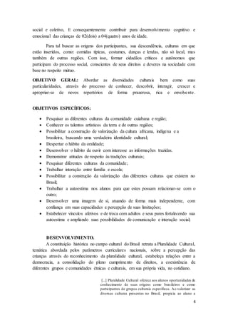 4
social e coletivo, E consequentemente contribuir para desenvolvimento cognitivo e
emocional das crianças de 02(dois) a 04(quatro) anos de idade.
Para tal buscar as origens dos participantes, sua descendência, culturas em que
estão inseridos, como: comidas típicas, costumes, danças e lendas, não só local, mas
também de outras regiões. Com isso, formar cidadãos críticos e autônomos que
participam do processo social, conscientes de seus direitos e deveres na sociedade com
base no respeito mútuo.
OBJETIVO GERAL: Abordar as diversidades culturais bem como suas
particularidades, através do processo de conhecer, descobrir, interagir, crescer e
apropriar-se de novos repertórios de forma prazerosa, rica e envolvente.
OBJETIVOS ESPECÍFICOS:
 Pesquisar as diferentes culturas da comunidade cuiabana e região;
 Conhecer os talentos artísticos da terra e de outras regiões;
 Possibilitar a construção de valorização da cultura africana, indígena e a
brasileira, buscando uma verdadeira identidade cultural;
 Despertar o hábito da oralidade;
 Desenvolver o hábito de ouvir com interesse as informações trazidas.
 Demonstrar atitudes de respeito às tradições culturais;
 Pesquisar diferentes culturas da comunidade;
 Trabalhar interação entre família e escola;
 Possibilitar a construção da valorização das diferentes culturas que existem no
Brasil;
 Trabalhar a autoestima nos alunos para que estes possam relacionar-se com o
outro;
 Desenvolver uma imagem de si, atuando de forma mais independente, com
confiança em suas capacidades e percepção de suas limitações;
 Estabelecer vínculos afetivos e de troca com adultos e seus pares fortalecendo sua
autoestima e ampliando suas possibilidades de comunicação e interação social;
DESENVOLVIMENTO.
A constituição histórica no campo cultural do Brasil retrata a Pluralidade Cultural,
temática abordada pelos parâmetros curriculares nacionais, sobre a percepção das
crianças através do reconhecimento da pluralidade cultural, estabeleça relações entre a
democracia, a consolidação do pleno cumprimento de direitos, a coexistência de
diferentes grupos e comunidades étnicas e culturais, em sua própria vida, no cotidiano.
[...] Pluralidade Cultural oferece aos alunos oportunidades de
conhecimento de suas origens como brasileiros e como
participantes de grupos culturais específicos. Ao valorizar as
diversas culturas presentes no Brasil, propicia ao aluno a
 
