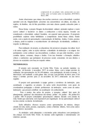 5
compreensão de seu próprio valor, promovendo sua auto-
estima como ser humano pleno de dignidade, (PCN/MEC)
Brasil, 2004.
Assim observamos que criança das creches convivem com a diversidade e poderá
aprender com ela. Singularidades presentes nas características de cultura, de etnias, de
regiões, de famílias, são de fato percebidas com mais clareza quando colocadas junto a
outras.
Dessa forma, o projeto Resgate da diversidade cultural, pretende explorar o vasto
acervo cultural e incentivar os alunos a conhecerem a nossa riqueza, levando em
consideração a diversidade cultural brasileira, em especial mato-grossense. O propósito
possibilitará explorar várias habilidades e competências destas faixas etárias. Sendo
assim, com a opção de apresentação e representação de histórias, lendas, Contos, poesias
e danças, pode-se explorar o reconhecimento da valorização da identidade, oralidade e
respeito às diferenças.
Para realização do projeto, as educadoras vão promover pesquisas da cultura local
e de outras regiões, entre as ações valorizar a identidade da instituição e as origens dos
participantes como conhecer sua descendência e culturas em que estão inseridos, como:
comidas típicas, costumes, danças e lendas. Com isso fomentar a formação cidadãos
críticos e autônomos que participam do processo social, conscientes de seus direitos e
deveres na sociedade com base no respeito mútuo.
METODOLOGIA
O projeto será executado na Creche Silva Freire, no período matutino ou
vespertino, de fevereiro à novembro 2017, às sextas- feiras, com o tempo previsto de
realização das apresentações de 30 á 40 minutos, com participação de todas as turmas. A
intervenção será realizada a cada quinze dias, ou seja, com previsão de início para 15 de
março e término previsto para 21 de novembro de 2017, reiniciando no ano letivo
seguinte.
O projeto será apresentado à equipe gestora e servidores da instituição, para
socialização e sugestões ao projeto. As ações serão desenvolvidas com apoio da
coordenadora pedagógica e demais profissionais da instituição, assim como de outras
instituições que possam contribuir na socialização do conhecimento.
Para a pratica das ações do projeto, a pesquisa cultural fará parte do
planejamento quinzenal das educadoras das turmas: jardim –IA; jardim – IB; jardim-IIA
e jardim -IIB. O projeto contemplará apresentações culturais iniciada com ciranda de
roda. Sendo que cada turma será responsável por organização de sua apresentação cultural
na área externa ou interna da instituição.
Serão utilizados diversos recursos como: apresentações de músicas, danças
ciranda de roda, teatro, poesias, exposições, contos e histórias infantis, bem como outros
que se fizerem necessários.
As atividades serão planejadas e executadas pelas educadoras com participação
das crianças da Creche Silva Freire. As mesmas serão registradas e sistematizadas em
relatórios parciais.
 