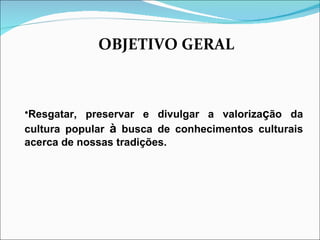OBJETIVO GERAL Resgatar, preservar e divulgar a valoriza ç ão da cultura popular  à  busca de conhecimentos culturais acerca de nossas tradições. 