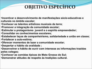 OBJETIVO ESPECÍFICO Incentivar o desenvolvimento de manifestações sócio-educativas e culturais no âmbito escolar; Conhecer os talentos artísticos musicais da terra; Promover a integração da comunidade escolar; Estimular o protagonismo  juvenil e o espírito empreendedor; Consolidar os conhecimentos escolares; Estabelecer laços de companheirismo, solidariedade e união em classe; Fortalecer a auto-estima; Oferecer momentos de lazer a comunidade escolar; Despertar o hábito da oralidade ; Desenvolver o hábito de ouvir com interesse as informações trazidas  pelos colegas; Conhecer as comidas típicas do Mato Grosso do Sul; Demonstrar atitudes de respeito às tradições cultural. 