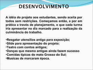 DESENVOLVIMENTO A idéia do projeto aos estudantes, sendo aceita por todos sem restrições. Começamos então, a por em prática a través de planejamento, o que cada turma iria apresentar no dia marcado para a realização da culminância do trabalho. Resgatar utensílios antigo para exposição; Slide para apresentação do projeto; Teatro com contos antigos; Danças que mesmo antigas ainda fazem sucesso Comidas típicas do mato Grosso do Sul; Musicas de marcaram época. 