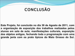 CONCLUSÃO Este Projeto, foi concluído no dia 30 de Agosto de 2011, com a organização de exposição dos trabalhos realizados pelos alunos em sala de aula; manifestações culturais, exposição dos objetos antigos, fechando toda a programação com uma grande janta com os prato típicos do Mato Grosso do Sul. 