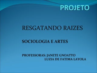 RESGATANDO RAIZES SOCIOLOGIA E ARTES PROFESSORAS: JANETE GNOATTO LUZIA DE FATIMA LAYOLA 