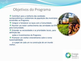  Contribuir para a melhoria das condições
socioeconômicas e ambientais da população dos municípios
envolvidos no Programa;
 Integrar e fortalecer os laços com a Comunidade;
 Permitir um maior conhecimento das atividades da ETH
pela Comunidade;
 Entender as necessidades e as prioridades locais, para
definição das
ações e investimentos do Programa;
 Promover um melhor entendimento sobre o tema
Sustentabilidade
e o papel de cada um na construção de um mundo
melhor.
Objetivos do Programa
 