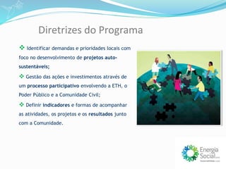 Diretrizes do Programa
 Identificar demandas e prioridades locais com
foco no desenvolvimento de projetos auto-
sustentáveis;
 Gestão das ações e investimentos através de
um processo participativo envolvendo a ETH, o
Poder Público e a Comunidade Civil;
 Definir indicadores e formas de acompanhar
as atividades, os projetos e os resultados junto
com a Comunidade.
 