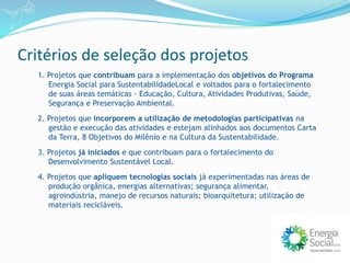 Critérios de seleção dos projetos
1. Projetos que contribuam para a implementação dos objetivos do Programa
Energia Social para SustentabilidadeLocal e voltados para o fortalecimento
de suas áreas temáticas - Educação, Cultura, Atividades Produtivas, Saúde,
Segurança e Preservação Ambiental.
2. Projetos que incorporem a utilização de metodologias participativas na
gestão e execução das atividades e estejam alinhados aos documentos Carta
da Terra, 8 Objetivos do Milênio e na Cultura da Sustentabilidade.
3. Projetos já iniciados e que contribuam para o fortalecimento do
Desenvolvimento Sustentável Local.
4. Projetos que apliquem tecnologias sociais já experimentadas nas áreas de
produção orgânica, energias alternativas; segurança alimentar,
agroindústria, manejo de recursos naturais; bioarquitetura; utilização de
materiais recicláveis.
 