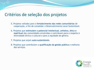 Critérios de seleção dos projetos
5. Projetos voltados para o fortalecimento das redes comunitárias de
cooperação, a fim de consolidar o Desenvolvimento Local Sustentável.
6. Projetos que estimulem o potencial intelectual, artístico, ético e
espiritual das comunidades envolvidas e contribuam para o respeito à
diversidade étnica e cultural e para a equidade de gênero.
7. Projetos que sejam auto-sustentáveis.
8. Projetos que contribuíam a qualificação da gestão pública e melhoria
dos serviços.
 