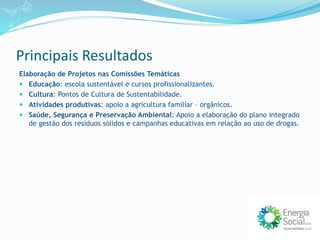 Principais Resultados
Elaboração de Projetos nas Comissões Temáticas
 Educação: escola sustentável e cursos profissionalizantes.
 Cultura: Pontos de Cultura de Sustentabilidade.
 Atividades produtivas: apoio a agricultura familiar – orgânicos.
 Saúde, Segurança e Preservação Ambiental: Apoio a elaboração do plano integrado
de gestão dos resíduos sólidos e campanhas educativas em relação ao uso de drogas.
 