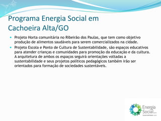 Programa Energia Social em
Cachoeira Alta/GO
 Projeto Horta comunitária no Ribeirão dos Paulas, que tem como objetivo
produção de alimentos saudáveis para serem comercializados na cidade.
 Projeto Escola e Ponto de Cultura de Sustentabilidade, são espaços educativos
para atender crianças e comunidades para promoção da educação e da cultura.
A arquitetura de ambos os espaços seguirá orientações voltadas a
sustentabilidade e seus projetos políticos pedagógicos também irão ser
orientados para formação de sociedades sustentáveis.
 