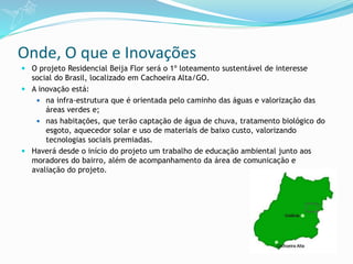 Onde, O que e Inovações
 O projeto Residencial Beija Flor será o 1º loteamento sustentável de interesse
social do Brasil, localizado em Cachoeira Alta/GO.
 A inovação está:
 na infra-estrutura que é orientada pelo caminho das águas e valorização das
áreas verdes e;
 nas habitações, que terão captação de água de chuva, tratamento biológico do
esgoto, aquecedor solar e uso de materiais de baixo custo, valorizando
tecnologias sociais premiadas.
 Haverá desde o início do projeto um trabalho de educação ambiental junto aos
moradores do bairro, além de acompanhamento da área de comunicação e
avaliação do projeto.
 
