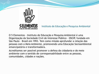Instituto de Educação e Pesquisa Ambiental
O 5 Elementos - Instituto de Educação e Pesquisa Ambiental é uma
Organização da Sociedade Civil de Interesse Público – OSCIP, fundada em
São Paulo – Brasil em 1993. Tem como missão aprofundar a relação das
pessoas com o Meio Ambiente, promovendo uma Educação Socioambiental
emancipatória e transformadora.
Acreditamos ser possível promover a defesa da cidadania e do meio
ambiente com o sentido de corresponsabilidade entre as pessoas,
comunidades, cidades e nações.
 