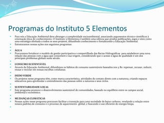Programas do Instituto 5 Elementos
 Para nós a Educação Ambiental deve abranger a complexidade socioambiental, associando argumentos técnico-científicos à
orientação ética do conhecimento. O Instituto 5 Elementos é também uma editora que produz publicações, jogos e sites como
uma estratégia alinhada a todos os seus projetos, difundindo conhecimento e fortalecendo a Educação Ambiental.
 Estruturamos nossas ações nos seguintes programas:

 ÁGUA
 Procuramos fortalecer o modelo de gestão participativa e compartilhada das Bacias Hidrográficas para estabelecer uma nova
relação das pessoas com a água que consomem e sua origem, considerando que o acesso à água de qualidade é um dos
principais problemas globais neste século.

 CONSUMO SUSTENTÁVEL
 Através da Educação Ambiental, difundimos os hábitos de consumo sustentáveis baseados nos 5 Rs: repensar, recusar, reduzir,
reusar e reciclar em nossas escolhas cotidianas.

 DEDO VERDE
 Os projetos nesse programa têm, como marca característica, atividades de contato direto com a natureza, criando espaços
educativos para aprofundar o entendimento das pessoas sobre a natureza e seus ciclos.

 SUSTENTABILIDADE LOCAL
 Este programa promove o desenvolvimento sustentável de comunidades, baseado no equilíbrio entre os campos social,
ambiental e econômico.

 MUDANÇAS CLIMÁTICAS
 Nossas ações nesse programa procuram facilitar a transição para uma sociedade de baixo carbono, revelando a relação entre
nossos padrões de consumo e o processo de aquecimento global, e buscando o uso eficiente de energia limpa.

 