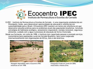 O IPEC – Instituto de Permacultura e Ecovilas do Cerrado - é uma organização estabelecida em
Pirenópolis, Goiás, para desenvolver oportunidades de educação e referências em
sustentabilidade para o Brasil. O Ecocentro IPEC mantém um centro de referência em que
desenvolve soluções práticas para os problemas atuais das populações brasileiras, incluindo
estratégias de habitação ecológica, saneamento responsável, energia renovável, segurança
alimentar, cuidado com a água e processos de educação de forma vivenciada.
Desde sua formação, em julho de 1998, o Instituto tem capacitado pessoas e prestado serviços
comunitários para populações rurais do Cerrado Brasileiro, bem como cooperado
internacionalmente com organizações da África, Ásia e das Américas.
Paisagem degradada onde o Ecocentro IPEC
estaleceu-se em 1998.
Fotografia tirada em junho de 2004,
mostrando a mesma área.
 