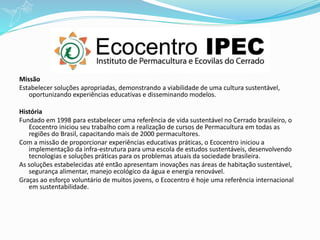 Missão
Estabelecer soluções apropriadas, demonstrando a viabilidade de uma cultura sustentável,
oportunizando experiências educativas e disseminando modelos.
História
Fundado em 1998 para estabelecer uma referência de vida sustentável no Cerrado brasileiro, o
Ecocentro iniciou seu trabalho com a realização de cursos de Permacultura em todas as
regiões do Brasil, capacitando mais de 2000 permacultores.
Com a missão de proporcionar experiências educativas práticas, o Ecocentro iniciou a
implementação da infra-estrutura para uma escola de estudos sustentáveis, desenvolvendo
tecnologias e soluções práticas para os problemas atuais da sociedade brasileira.
As soluções estabelecidas até então apresentam inovações nas áreas de habitação sustentável,
segurança alimentar, manejo ecológico da água e energia renovável.
Graças ao esforço voluntário de muitos jovens, o Ecocentro é hoje uma referência internacional
em sustentabilidade.
 