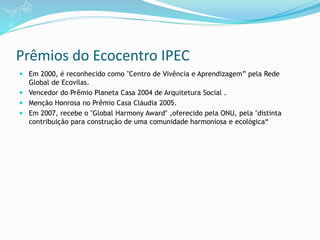 Prêmios do Ecocentro IPEC
 Em 2000, é reconhecido como "Centro de Vivência e Aprendizagem” pela Rede
Global de Ecovilas.
 Vencedor do Prêmio Planeta Casa 2004 de Arquitetura Social .
 Menção Honrosa no Prêmio Casa Cláudia 2005.
 Em 2007, recebe o "Global Harmony Award" ,oferecido pela ONU, pela "distinta
contribuição para construção de uma comunidade harmoniosa e ecológica“
 