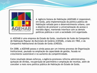 A AGEHAB é uma empresa do Estado de Goiás, resultante da fusão da Companhia
de Habitação Popular do Município de Goiânia (COHAB), criada em 1965, e da
Companhia Habitacional do Estado de Goiás (CHEGO).
Em 2008, a AGEHAB passou e ainda passa por um intenso processo de Organização
Institucional, pautado na ampliação da capacidade de gestão, focada no
crescimento sustentável e no aumento da competitividade.
Como resultado desses esforços, a Agência promoveu reforma administrativa,
quitação de dívidas, recuperação de patrimônio e ampliação de receitas, além de
conceber a mais nova política pública de Habitação do Estado de Goiás.
A Agência Goiana de Habitação (AGEHAB) é responsável,
em Goiás, pela implementação da política pública de
Habitação voltada para o desenvolvimento urbano, com
o objetivo de promover a universalização do acesso à
moradia digna, mantendo interface com as demais
políticas públicas e com a sociedade civil organizada.
 