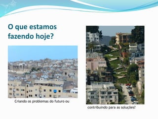 O que estamos
fazendo hoje?
Criando os problemas do futuro ou
contribuindo para as soluções?
 