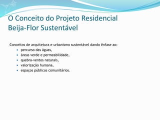 O Conceito do Projeto Residencial
Beija-Flor Sustentável
Conceitos de arquitetura e urbanismo sustentável dando ênfase ao:
 percurso das águas,
 áreas verde e permeabilidade,
 quebra-ventos naturais,
 valorização humana,
 espaços públicos comunitários.
 