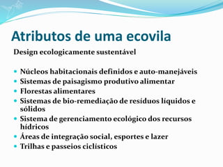 Atributos de uma ecovila
Design ecologicamente sustentável
 Núcleos habitacionais definidos e auto-manejáveis
 Sistemas de paisagismo produtivo alimentar
 Florestas alimentares
 Sistemas de bio-remediação de resíduos líquidos e
sólidos
 Sistema de gerenciamento ecológico dos recursos
hídricos
 Áreas de integração social, esportes e lazer
 Trilhas e passeios ciclísticos
 