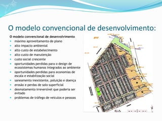 O modelo convencional de desenvolvimento:
O modelo convencional de desenvolvimento
 máximo aproveitamento de plano
 alto impacto ambiental
 alto custo de estabelecimento
 alto custo de manutenção
 custo social crescente
 oportunidades perdidas para o design de
ecossistemas humanos integrados ao ambiente
 oportunidades perdidas para economias de
escala e estabilização social
 saneamento inexistente, poluição e doença
 erosão e perdas de solo superficial
 desmatamento irreversível que poderia ser
evitado
 problemas de tráfego de veículos e pessoas
 