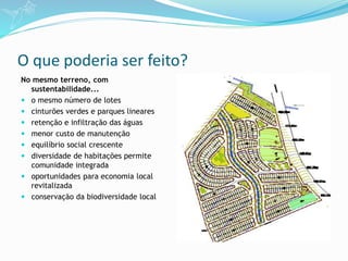 O que poderia ser feito?
No mesmo terreno, com
sustentabilidade...
 o mesmo número de lotes
 cinturões verdes e parques lineares
 retenção e infiltração das águas
 menor custo de manutenção
 equilíbrio social crescente
 diversidade de habitações permite
comunidade integrada
 oportunidades para economia local
revitalizada
 conservação da biodiversidade local
 