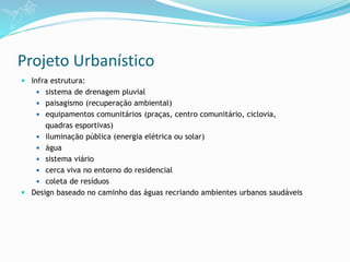 Projeto Urbanístico
 Infra estrutura:
 sistema de drenagem pluvial
 paisagismo (recuperação ambiental)
 equipamentos comunitários (praças, centro comunitário, ciclovia,
quadras esportivas)
 iluminação pública (energia elétrica ou solar)
 água
 sistema viário
 cerca viva no entorno do residencial
 coleta de resíduos
 Design baseado no caminho das águas recriando ambientes urbanos saudáveis
 