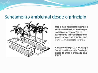 Saneamento ambiental desde o princípio
Não é mais necessário esconder a
realidade urbana. As tecnologias
sociais oferecem opções de
saneamento individualizado com
ganhos ambientais e sociais com
custo de implantação inferior.
Canteiro bio-séptico - Tecnologia
Social certificada pela Fundação
Banco do Brasil e premiada pela
FINEP
 