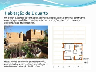 Habitação de 1 quarto
Projeto modelo desenvolvido pelo Ecocentro IPEC,
para habitação popular, construído em módulos,
com sistema de construção tipo bloco“inloco”.
Um design elaborado de forma que a comunidade possa adotar sistemas construtivos
naturais, que possibilite o barateamento das construções, além de promover a
autoconstrução das residências.
 