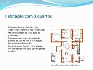 Habitação com 3 quartos
• Estudo racional e planejado das
ampliações e reformas nas residências;
• Melhor qualidade de vida, para os
moradores;
• Estudo de caso, com propostas de
plantas de acordo com a localização
das casas no loteamento;
• Entrevistas das famílias para seleção
dos moradores com cada tipo de planta
modelo.
 