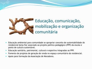 Educação, comunicação,
mobilização e organização
comunitária
 Educação ambiental para comunidade se apropriar conceito de sustentabilidade do
residencial beija flor associado ao projeto político pedagógico (PPP) da escola e
ponto de cultura sustentável.
 Educação sanitária, patrimonial, cultural e esportiva integradas ao PPP.
 Fomento de projetos de geração de renda no espaço comunitário do residencial.
 Apoio para formação da Associação de Moradores.
 