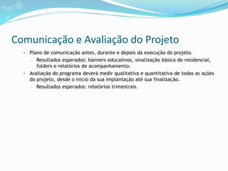 Comunicação e Avaliação do Projeto
• Plano de comunicação antes, durante e depois da execução do projeto.
o Resultados esperados: banners educativos, sinalização básica do residencial,
folders e relatórios de acompanhamento.
• Avaliação do programa deverá medir qualitativa e quantitativa de todas as ações
do projeto, desde o inicio da sua implantação até sua finalização.
o Resultados esperados: relatórios trimestrais.
 