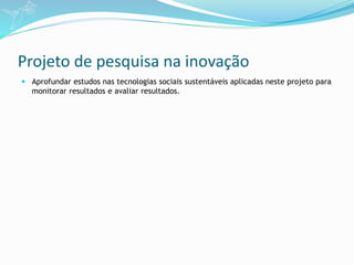 Projeto de pesquisa na inovação
 Aprofundar estudos nas tecnologias sociais sustentáveis aplicadas neste projeto para
monitorar resultados e avaliar resultados.
 