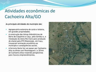 Atividades econômicas de
Cachoeira Alta/GO
As principais atividades do município são:
 Agropecuária extensiva de corte e leiteira,
em grandes propriedades.
 A construção das Usinas Hidrelétricas de
Barra de Coqueiros e Caçu, pela Gerdau e, a
instalação da Usina Rio Claro para produção
de etanol pela ETH Bioenergia, em Caçu,
trouxeram animação econômica ao
município e consequências sociais.
 A ferrovia Norte-Sul vai passar por Cachoeira
Alta na divisa com Paranaiguara ( a 20 km
de Cachoeira Alta) trazendo perspectivas
para futuros empreendimentos.
 