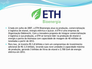  Criada em julho de 2007, a ETH Bioenergia atua na produção, comercialização
e logística de etanol, energia elétrica e açúcar. A ETH é uma empresa da
Organização Odebrecht. Com a inovadora proposta de integrar comercialização
e logística à sua produção, a ETH se tornará líder na produção de etanol e
energia a partia da biomassa com capacidade de moagem de 40 milhões de
toneladas a partir de 2012.
 Para isso, já investiu R$ 3,8 bilhões e tem um compromisso de investimento
adicional de R$ 3,5 bilhões, levando suas nove unidades à capacidade máxima
de produção, gerando 3 bilhões de litros de etanol e 2.700 Gwh de energia
elétrica em 2012.
 
