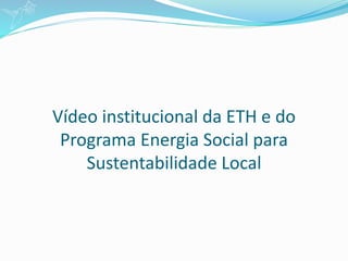 Vídeo institucional da ETH e do
Programa Energia Social para
Sustentabilidade Local
 