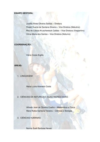 EQUIPE GESTORA:




         Jucélia Alves Oliveira Santos – Diretora
         Roseli Duarte de Santana Silveira – Vice Diretora (Matutino)
         Rita de Cássia Kruschewisck Caldas – Vice Diretora (Vespertino)
         Vilma Maria dos Santos – Vice Diretora (Noturno)




COORDENAÇÃO:




         Vânia Costa Argôlo




ÁREAS:




  1. LINGUAGEM:




         Maria Lúcia Azevedo Costa




  2. CIÊNCIAS DA NATUREZA E SUAS TECNOLOGIAS:




         Alfredo José de Oliveira Coelho – Matemática e Física
         Mara Rúbia Santana Teixeira – Ciências e Biologia


  3. CIÊNCIAS HUMANAS:




         Norma Suel Barbosa Neves
               Sueli
 