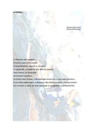 A PEDRA...




                                                              Antonio Carlo Vieira
                                                              Poeta e Dramaturgo




O distraído nela tropeçou...
O bruto a usou como projétil.
O empreendedor, usando construiu.
                usando-a,
O camponês, cansado da lida, dela fez assento.
Para menino, foi brinquedo.
Drummond a poetizou.
Já David matou Golias, e Michelangelo extraiu-lhe a mais bela escultura...
                                              lhe
E em todos esses casos, a diferença não esteve na pedra, mas no homem!
Só o homem é capaz de fazer acontecer e ressignificar o conhecimento!
                                                    r
 