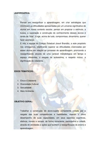 JUSTIFICATIVA:



     Pensar em ressignificar a aprendizagem, em criar estratégias que
     minimizem as dificuldades apresentadas por um universo significativo de
     alunos em nosso contexto escolar, pensar em propiciar o estímulo, a
     busca, a superação e construção do conhecimento desses alunos é
     tarefa de “titãs”. Exige, acima de tudo, compromisso, dinamismo, querer
                  tãs”.
     fazer acontecer.
     E nós, a equipe do Colégio Estadual Josué Brandão, a este propósito
     nos entregamos, objetivando superar as dificuldades vivenciadas por
     esses alunos em relação ao processo de aprendizagem, priorizando a
                                            aprendizagem,
     ressignificando através de uma variável metodológica em tempo e
     espaço diferentes, o resgate da autoestima, o respeito mútuo, a
     dignificação da cidadania.




EIXOS TEMÁTICOS:



  1. Ética e Cidadania
  2. Diversidade Cultural
  3. Sexualidade
  4. Meio Ambiente.




OBJETIVO GERAL:



     Trabalhar a construção do aluno sujeito competente voltado par o
                               aluno-sujeito
     resgate das suas competências e habilidades, visando o pleno
     desempenho de suas capacidades, em seus aspectos cognitivos,
     afetivos, morais e sociais, de forma consciente, participativa e cidadã,
     através de atividades e ações que facilitem a ressignificação do ensino e
     aprendizagem.
 