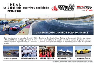 ideal
o sonho                   que virou realidade
  projeto




Com planejamento e execução da vinte1 Mkt e Eventos e do Circuito Street Racing, o Campeonato Mineiro de Marcas
e Pilotos 2012 vira a atração principal do maior evento automobilístico do estado, atraindo a atenção de pilotos, equipes,
público, empresas, imprensa estadual e nacional. O primeiro passo para consolidação do maior conjunto de ações do segmento
no país.




 GRID CHEIO             HOMENAGENS                 GRID GIRLS               CAMAROTE                   ATRAÇÕES
                                                                     02 Setembro Mega Space Santa Luzia
 