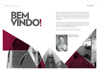 BEM
         Dicas de arquitetura, paisagismo e decoração são fundamentais
         para quem está construindo, reformando ou pensando em fazê-lo
         e são extremamente prazerosas para quem gosta de acompanhar




VINDO!
         tendências ou de estar sempre fazendo algo para transformar seu
         ambiente de trabalho ou sua casa em um lugar mais bonito,
         confortável...

         Pensando nisso reunimos alguma dicas simples que podem te
         ajudar na hora de arquitetar ou decorar seus espaços e ambientes
         e colocamos nossa equipe à disposição para orientá-lo em dúvi-
         das ou questões que não abordamos aqui.

         Faça bom uso das dicas e receba muitos elogios!



                                 Ricar do Sardo
                                 Arquiteto e Urbanista
 