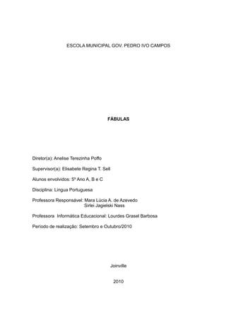 ESCOLA MUNICIPAL GOV. PEDRO IVO CAMPOS
FÁBULAS
Diretor(a): Anelise Terezinha Poffo
Supervisor(a): Elisabete Regina T. Sell
Alunos envolvidos: 5º Ano A, B e C
Disciplina: Lingua Portuguesa
Professora Responsável: Mara Lúcia A. de Azevedo
Sirlei Jagielski Nass
Professora Informática Educacional: Lourdes Grasel Barbosa
Período de realização: Setembro e Outubro/2010
Joinville
2010
 