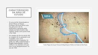 CARACTERIZAÇÃO
DA ÁREA DE
ESTUDO
• O curso do Rio Tamanduateí se
dá em Mauá, no Parque
Ecológico da Gruta Santa Luzia.
Seu percurso é de 35
quilômetros, passando pelas
cidades de Santo André e São
Caetano, tendo como ponto final
o Rio Tietê.
• Em meados do fim do século XIX,
as margens do rio passaram a ser
ocupadas, e seu curso
prejudicava tais ocupações, foi
então em 1894, implementado o
Projeto Carlos Bresser, visando
retificar o rio, fazendo com que
suas curvas desaparecessem, no
ano de 1930.
Fonte: Mapas do Grupo Himaco/Unifesp/Arquivo Público do Estado de São Paulo
 
